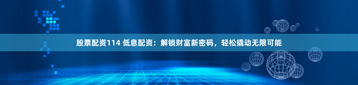 股票配资114 低息配资：解锁财富新密码，轻松撬动无限可能
