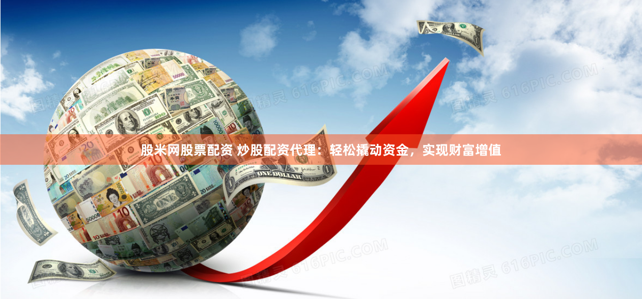 股米网股票配资 炒股配资代理：轻松撬动资金，实现财富增值