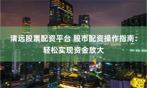 清远股票配资平台 股市配资操作指南：轻松实现资金放大