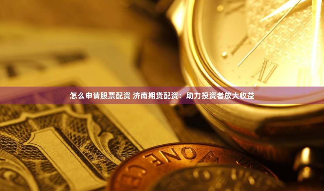 怎么申请股票配资 济南期货配资：助力投资者放大收益