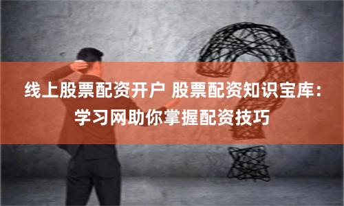 线上股票配资开户 股票配资知识宝库：学习网助你掌握配资技巧