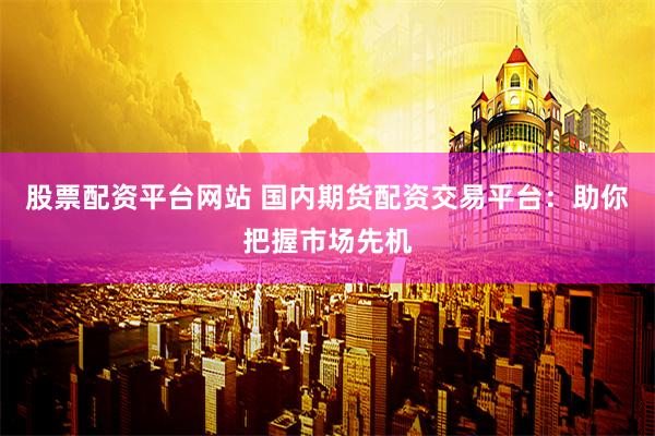 股票配资平台网站 国内期货配资交易平台：助你把握市场先机