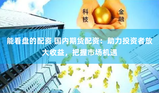 能看盘的配资 国内期货配资：助力投资者放大收益，把握市场机遇