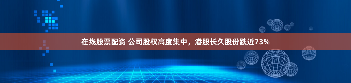在线股票配资 公司股权高度集中，港股长久股份跌近73%