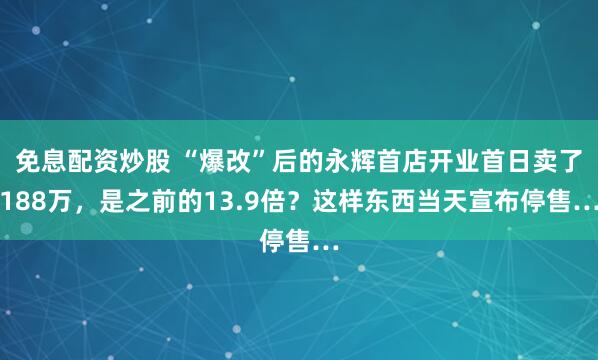 免息配资炒股 “爆改”后的永辉首店开业首日卖了188万，是之前的13.9倍？这样东西当天宣布停售…