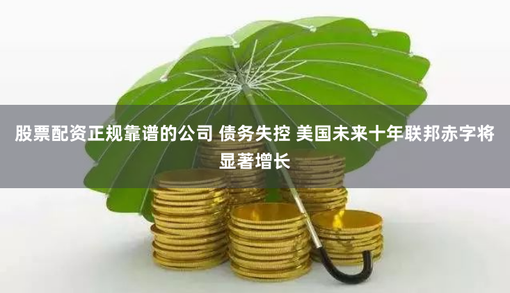 股票配资正规靠谱的公司 债务失控 美国未来十年联邦赤字将显著增长