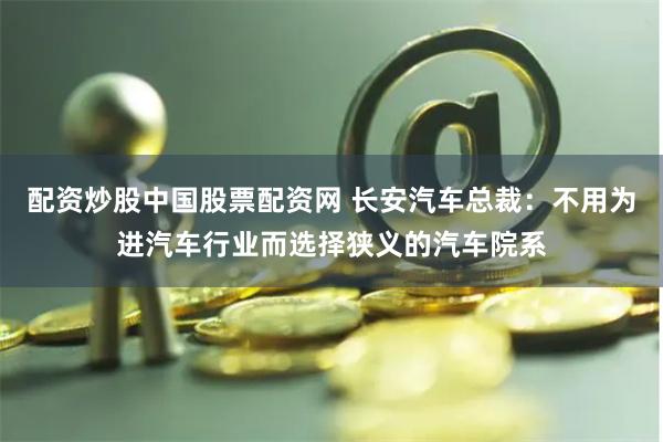 配资炒股中国股票配资网 长安汽车总裁：不用为进汽车行业而选择狭义的汽车院系