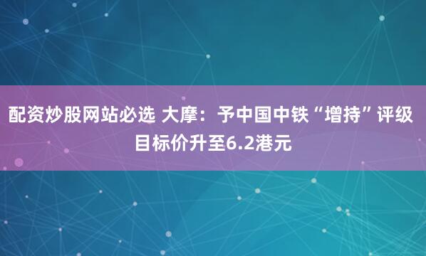 配资炒股网站必选 大摩：予中国中铁“增持”评级 目标价升至6.2港元