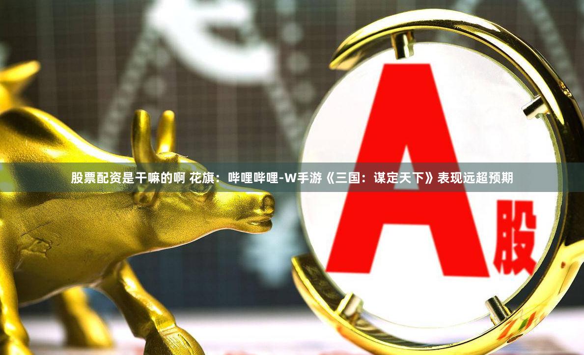 股票配资是干嘛的啊 花旗：哔哩哔哩-W手游《三国：谋定天下》表现远超预期