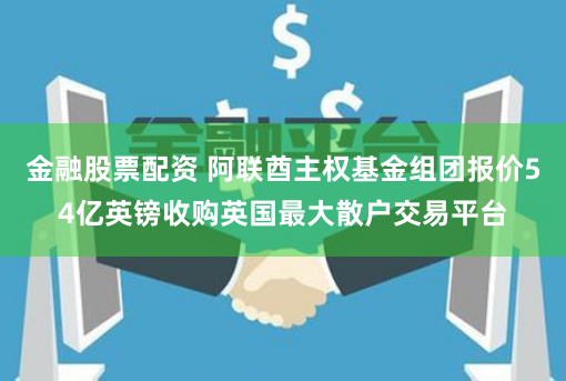 金融股票配资 阿联酋主权基金组团报价54亿英镑收购英国最大散户交易平台