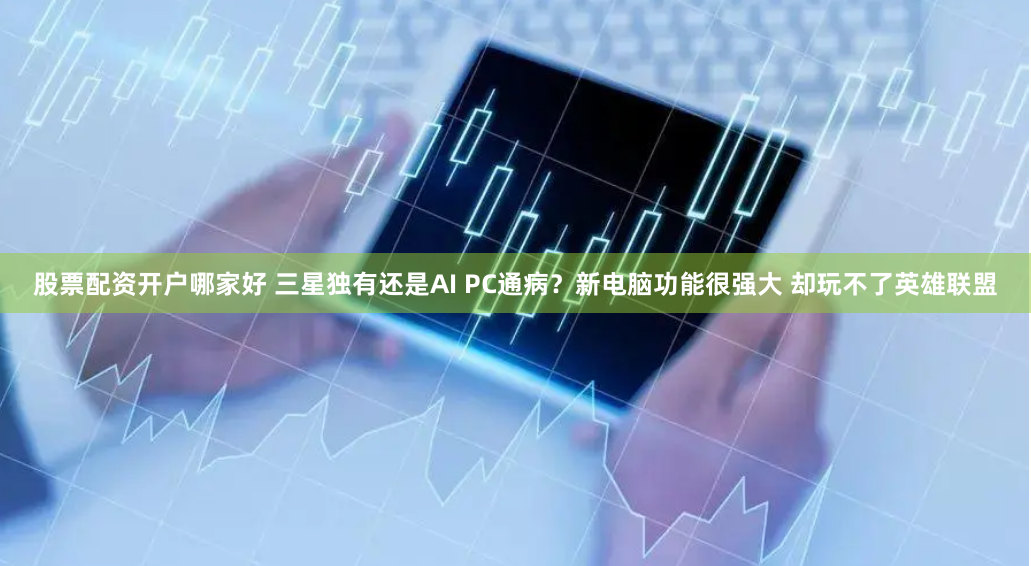 股票配资开户哪家好 三星独有还是AI PC通病？新电脑功能很强大 却玩不了英雄联盟