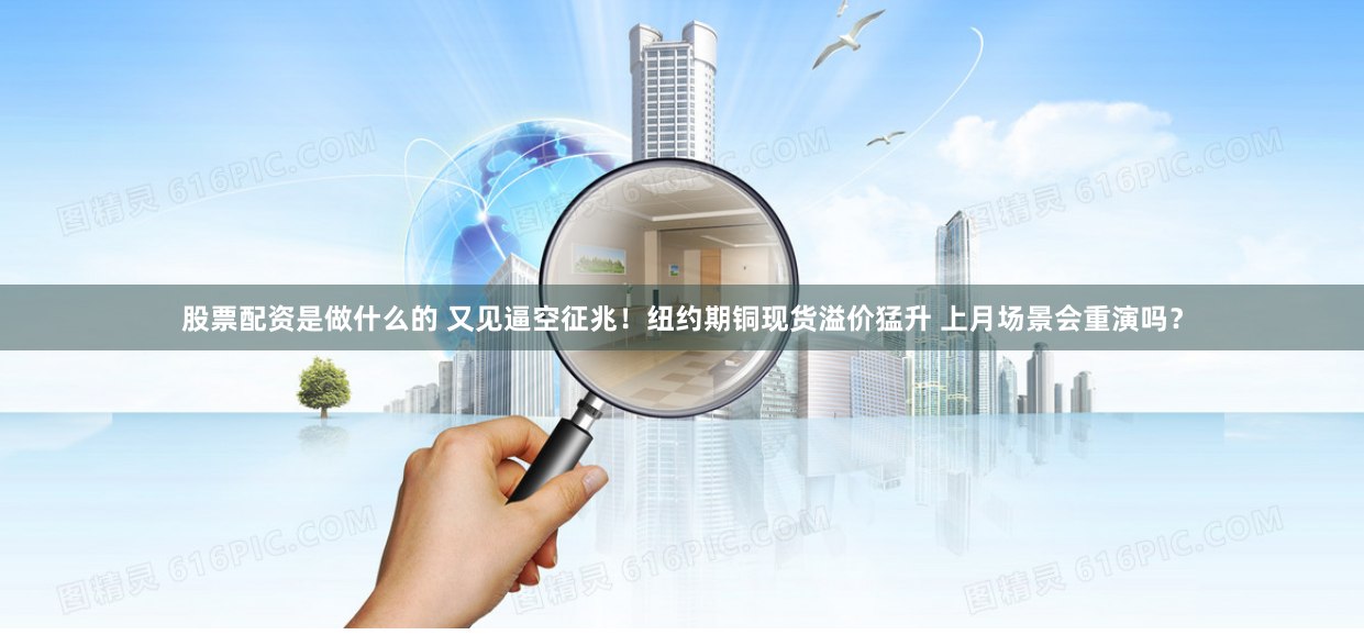 股票配资是做什么的 又见逼空征兆！纽约期铜现货溢价猛升 上月场景会重演吗？