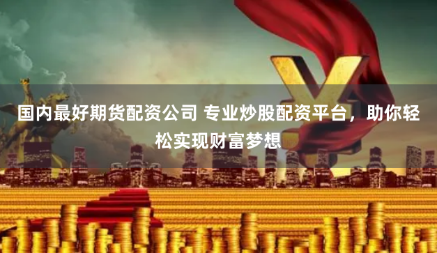 国内最好期货配资公司 专业炒股配资平台，助你轻松实现财富梦想